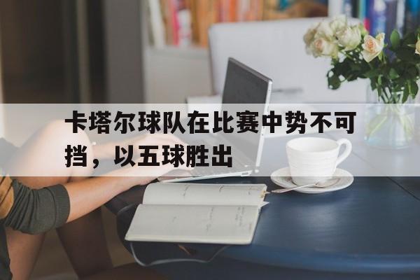 卡塔尔球队在比赛中势不可挡，以五球胜出