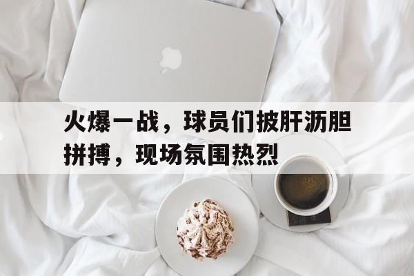 火爆一战，球员们披肝沥胆拼搏，现场氛围热烈